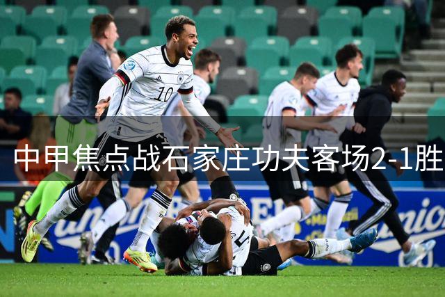 中甲焦点战石家庄功夫客场2-1胜定南赣联 维尼修斯点射建功