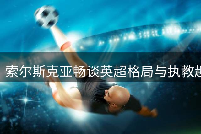 索尔斯克亚畅谈英超格局与执教趣事